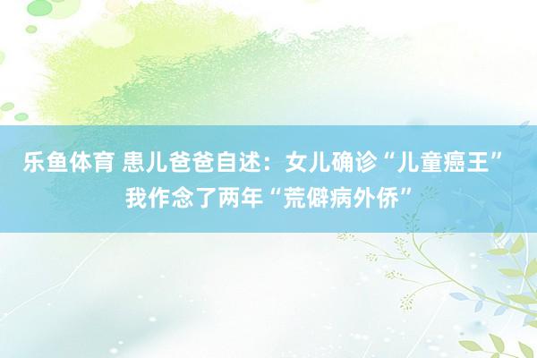 乐鱼体育 患儿爸爸自述：女儿确诊“儿童癌王” 我作念了两年“荒僻病外侨”