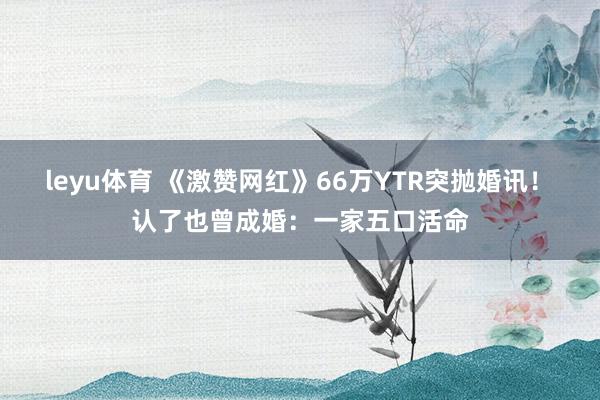 leyu体育 《激赞网红》66万YTR突抛婚讯！　认了也曾成婚：一家五口活命