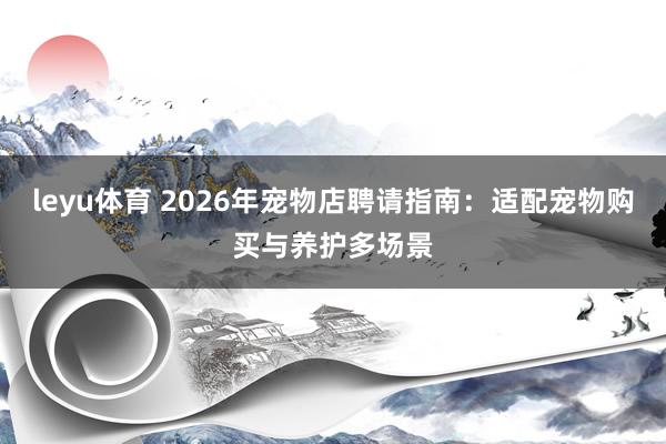 leyu体育 2026年宠物店聘请指南：适配宠物购买与养护多场景