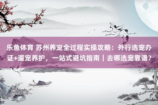 乐鱼体育 苏州养宠全过程实操攻略：外行选宠办证+遛宠养护，一站式避坑指南｜去哪选宠靠谱？
