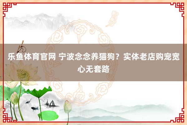 乐鱼体育官网 宁波念念养猫狗？实体老店购宠宽心无套路