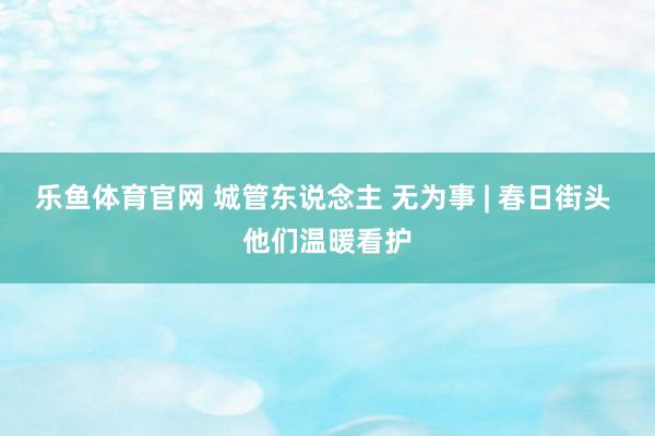 乐鱼体育官网 城管东说念主 无为事 | 春日街头 他们温暖看护