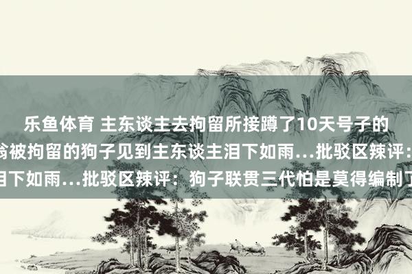 乐鱼体育 主东谈主去拘留所接蹲了10天号子的自家狗子，因为误咬老翁被拘留的狗子见到主东谈主泪下如雨…批驳区辣评：狗子联贯三代怕是莫得编制了…