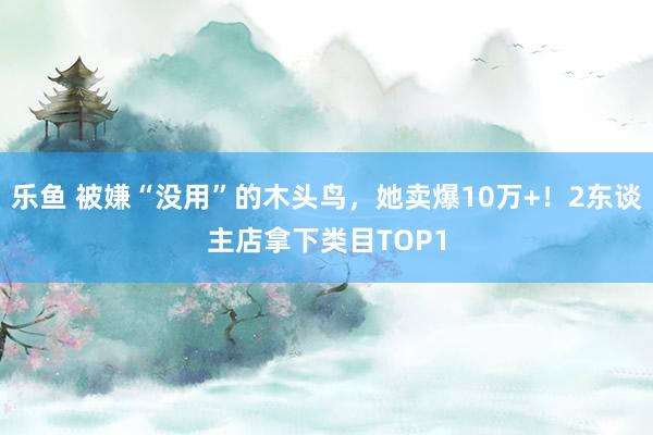 乐鱼 被嫌“没用”的木头鸟，她卖爆10万+！2东谈主店拿下类目TOP1