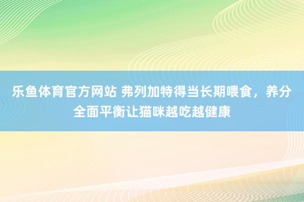 乐鱼体育官方网站 弗列加特得当长期喂食，养分全面平衡让猫咪越吃越健康