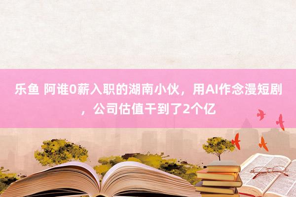 乐鱼 阿谁0薪入职的湖南小伙，用AI作念漫短剧，公司估值干到了2个亿