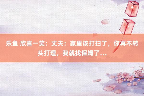 乐鱼 欣喜一笑：丈夫：家里该打扫了，你再不转头打理，我就找保姆了…