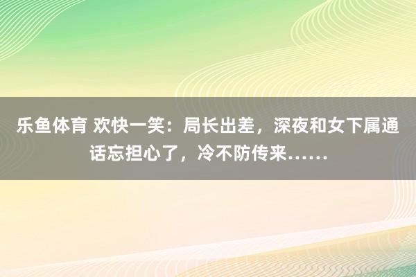 乐鱼体育 欢快一笑：局长出差，深夜和女下属通话忘担心了，冷不防传来……