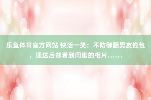 乐鱼体育官方网站 快活一笑：不防御翻男友钱包，通达后却看到闺蜜的相片……