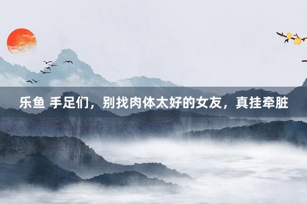乐鱼 手足们，别找肉体太好的女友，真挂牵脏