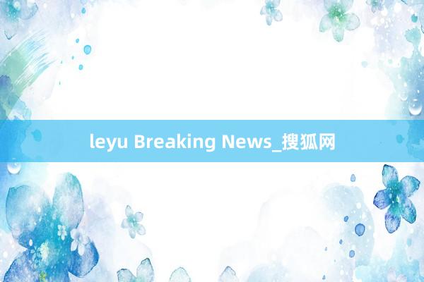leyu Breaking News_搜狐网