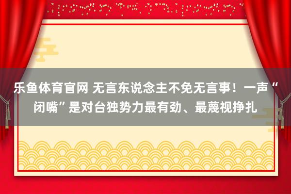 乐鱼体育官网 无言东说念主不免无言事！一声“闭嘴”是对台独势力最有劲、最蔑视挣扎