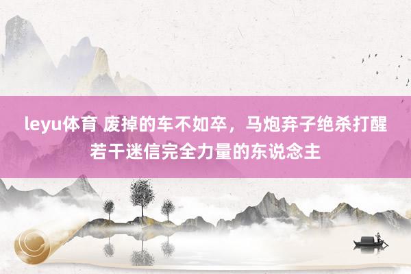 leyu体育 废掉的车不如卒，马炮弃子绝杀打醒若干迷信完全力量的东说念主