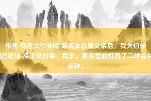 乐鱼 傅老太爷林昭 穿成女总裁父亲后，我为伯仲横扫职场 接下来的事，我来。急诊室的灯亮了二终点钟。