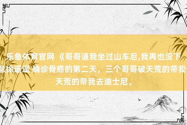 乐鱼体育官网 《哥哥逼我坐过山车后，我再也没下来》顾知意徐遥遥 确诊骨癌的第二天，三个哥哥破天荒的带我去迪士尼。