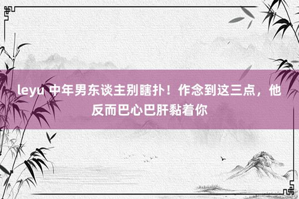 leyu 中年男东谈主别瞎扑！作念到这三点，他反而巴心巴肝黏着你