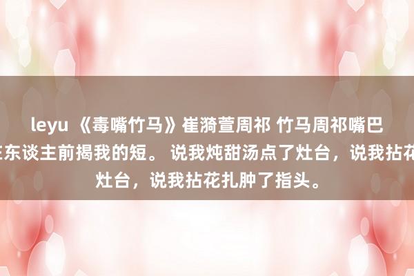 leyu 《毒嘴竹马》崔漪萱周祁 竹马周祁嘴巴毒，总可爱在东谈主前揭我的短。 说我炖甜汤点了灶台，说我拈花扎肿了指头。