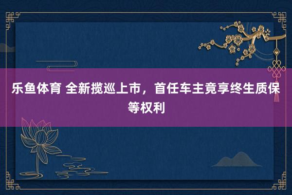 乐鱼体育 全新揽巡上市，首任车主竟享终生质保等权利