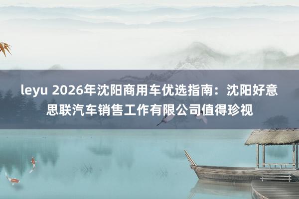 leyu 2026年沈阳商用车优选指南：沈阳好意思联汽车销售工作有限公司值得珍视