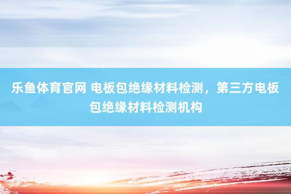 乐鱼体育官网 电板包绝缘材料检测，第三方电板包绝缘材料检测机构