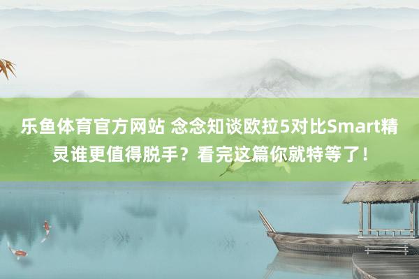 乐鱼体育官方网站 念念知谈欧拉5对比Smart精灵谁更值得脱手？看完这篇你就特等了！