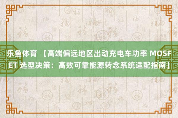 乐鱼体育 【高端偏远地区出动充电车功率 MOSFET 选型决策：高效可靠能源转念系统适配指南】