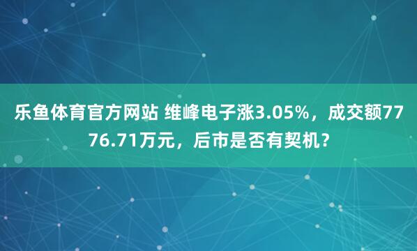 乐鱼体育官方网站 维峰电子涨3.05%，成交额7776.71万元，后市是否有契机？