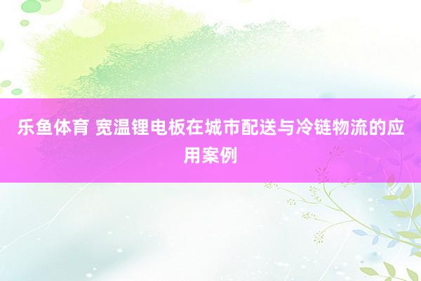 乐鱼体育 宽温锂电板在城市配送与冷链物流的应用案例