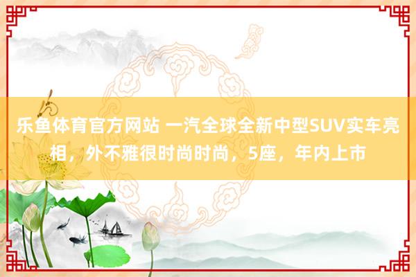 乐鱼体育官方网站 一汽全球全新中型SUV实车亮相，外不雅很时尚时尚，5座，年内上市