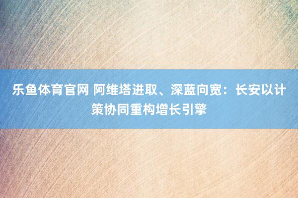 乐鱼体育官网 阿维塔进取、深蓝向宽：长安以计策协同重构增长引擎