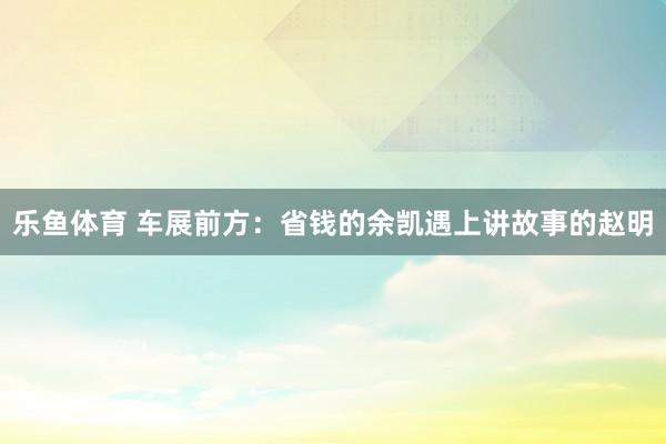 乐鱼体育 车展前方：省钱的余凯遇上讲故事的赵明