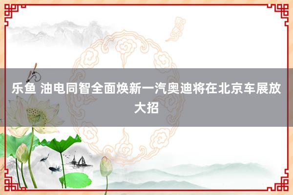 乐鱼 油电同智全面焕新一汽奥迪将在北京车展放大招