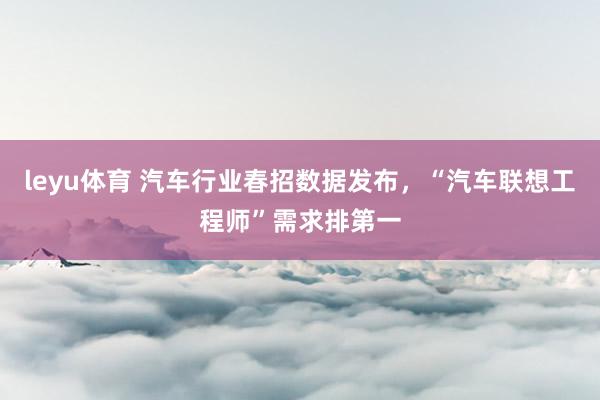 leyu体育 汽车行业春招数据发布，“汽车联想工程师”需求排第一