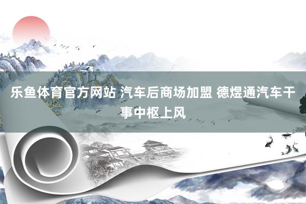 乐鱼体育官方网站 汽车后商场加盟 德煜通汽车干事中枢上风