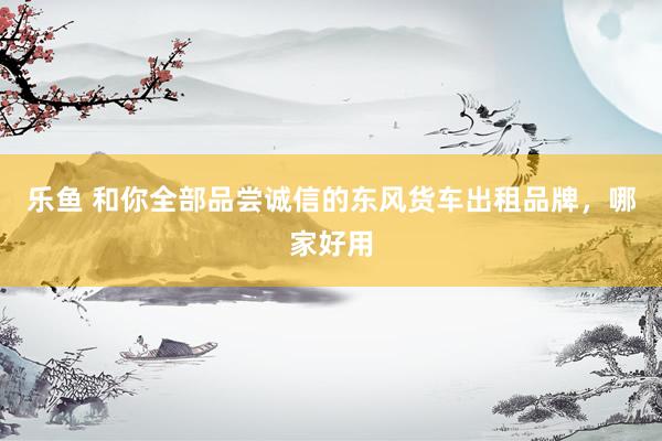乐鱼 和你全部品尝诚信的东风货车出租品牌，哪家好用