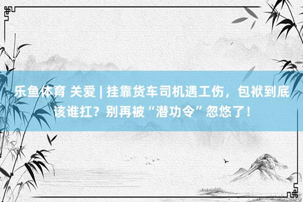 乐鱼体育 关爱 | 挂靠货车司机遇工伤，包袱到底该谁扛？别再被“潜功令”忽悠了！