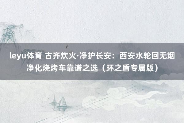 leyu体育 古齐炊火·净护长安：西安水轮回无烟净化烧烤车靠谱之选（环之盾专属版）