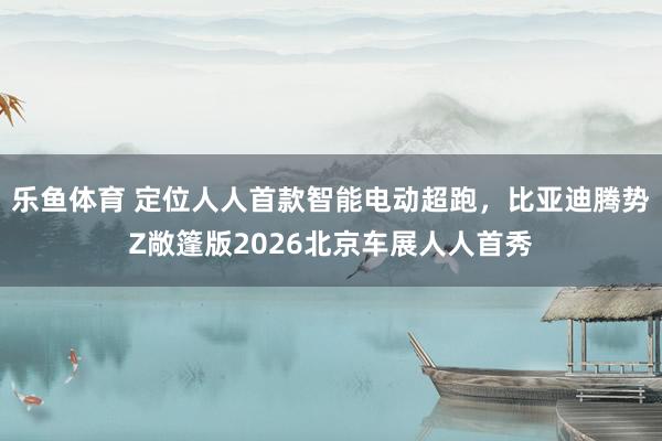 乐鱼体育 定位人人首款智能电动超跑，比亚迪腾势Z敞篷版2026北京车展人人首秀