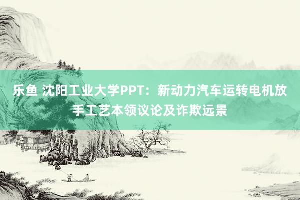 乐鱼 沈阳工业大学PPT：新动力汽车运转电机放手工艺本领议论及诈欺远景