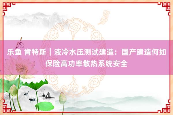 乐鱼 肯特斯｜液冷水压测试建造：国产建造何如保险高功率散热系统安全