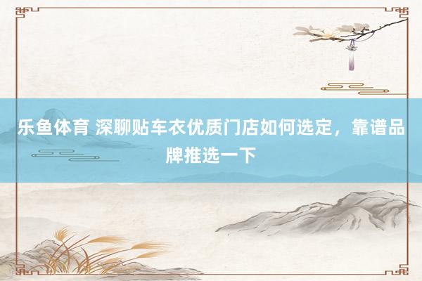 乐鱼体育 深聊贴车衣优质门店如何选定，靠谱品牌推选一下