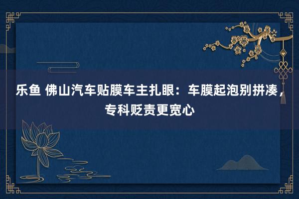 乐鱼 佛山汽车贴膜车主扎眼：车膜起泡别拼凑，专科贬责更宽心
