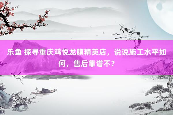 乐鱼 探寻重庆鸿悦龙膜精英店，说说施工水平如何，售后靠谱不？
