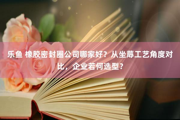 乐鱼 橡胶密封圈公司哪家好？从坐蓐工艺角度对比，企业若何选型？
