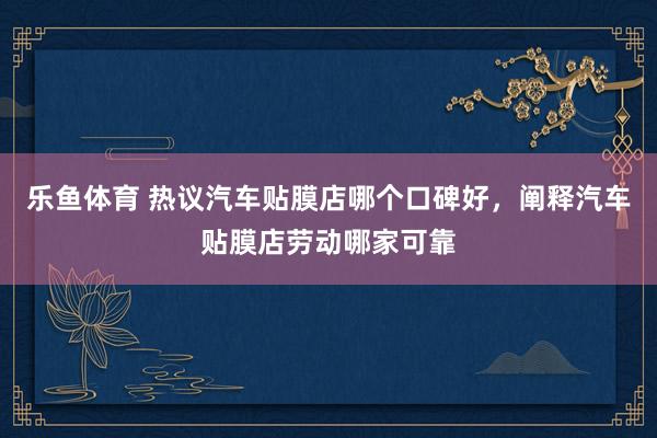 乐鱼体育 热议汽车贴膜店哪个口碑好，阐释汽车贴膜店劳动哪家可靠
