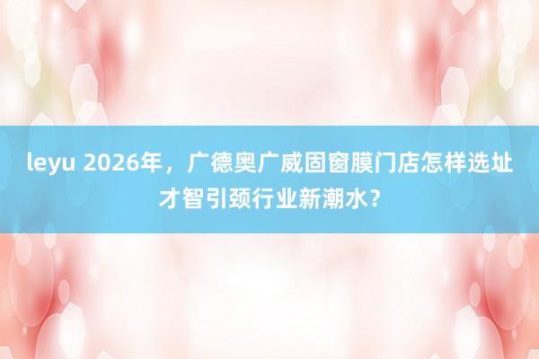 leyu 2026年，广德奥广威固窗膜门店怎样选址才智引颈行业新潮水？