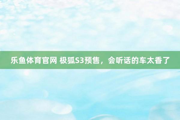 乐鱼体育官网 极狐S3预售，会听话的车太香了
