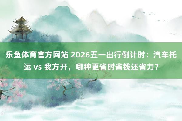 乐鱼体育官方网站 2026五一出行倒计时：汽车托运 vs 我方开，哪种更省时省钱还省力？