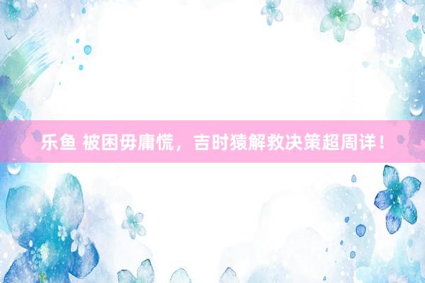 乐鱼 被困毋庸慌，吉时猿解救决策超周详！