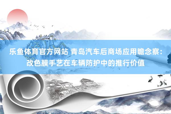 乐鱼体育官方网站 青岛汽车后商场应用瞻念察：改色膜手艺在车辆防护中的推行价值